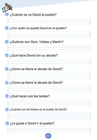 1 ¿Cuándo se va David al pueblo?
2 ¿Con quién se queda David en el pueblo?
3 ¿Quiénes son Dani, Violeta y Martín?
4 ¿Qué hace David con su abuelo?
5 ¿Cómo se llama el abuelo de David?
6 ¿Cómo se llama la abuela de David?
7 ¿Qué hacen por las tardes?
8 ¿Cuándo son las fiestas en el pueblo de David?
9 ¿Le gusta a David ir al pueblo?
67
 