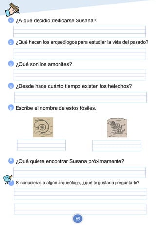 Elaborado por Fran
@recursosep
1 ¿A qué decidió dedicarse Susana?
2 ¿Qué hacen los arqueólogos para estudiar la vida del pasado?
3 ¿Qué son los amonites?
4 ¿Desde hace cuánto tiempo existen los helechos?
5 Escribe el nombre de estos fósiles.
6
7
¿Qué quiere encontrar Susana próximamente?
Si conocieras a algún arqueólogo, ¿qué te gustaría preguntarle?
69
 