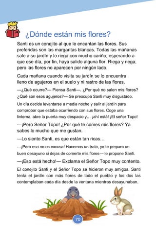 ¿Dónde están mis flores?
Elaborado por Esther
@educa.ludic
Santi es un conejito al que le encantan las flores. Sus
preferidas son las margaritas blancas. Todas las mañanas
sale a su jardín y lo riega con mucho cariño, esperando a
que ese día, por fin, haya salido alguna flor. Riega y riega,
pero las flores no aparecen por ningún lado.
Cada mañana cuando visita su jardín se lo encuentra
lleno de agujeros en el suelo y ni rastro de las flores.
—¿Qué ocurre?— Piensa Santi—. ¿Por qué no salen mis flores?
¿Qué son esos agujeros?— Se preocupa Santi muy disgustado.
Un día decide levantarse a media noche y salir al jardín para
comprobar que estaba ocurriendo con sus flores. Coge una
linterna, abre la puerta muy despacio y… ¡ahí está! ¡El señor Topo!
—¡Pero Señor Topo! ¿Por qué te comes mis flores? Ya
sabes lo mucho que me gustan.
—Lo siento Santi, es que están tan ricas…
—¡Pero eso no es excusa! Hacemos un trato, yo te preparo un
buen desayuno si dejas de comerte mis flores— le propone Santi.
—¡Eso está hecho!— Exclama el Señor Topo muy contento.
El conejito Santi y el Señor Topo se hicieron muy amigos. Santi
tenía el jardín con más flores de todo el pueblo y los dos las
contemplaban cada día desde la ventana mientras desayunaban.
70
 
