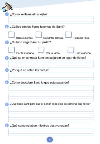 1 ¿Cómo se llama el conejito?
2 ¿Cuáles son las flores favoritas de Santi?
Rosas amarillas. Margaritas blancas. Tulipanes rojos.
3 ¿Cuándo riega Santi su jardín?
Por la mañana. Por la tarde. Por la noche.
4 ¿Qué se encontraba Santi en su jardín en lugar de flores?
5 ¿Por qué no salen las flores?
6 ¿Cómo descubre Santi lo que está pasando?
7 ¿Qué hace Santi para que el Señor Topo deje de comerse sus flores?
8 ¿Qué contemplaban mientras desayunaban?
71
 
