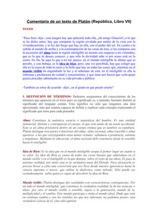 Comentario de un texto de Platón (República, Libro VII)
TEXTO

“Pues bien -dije-, esta imagen hay que aplicarla toda ella, ¡oh amigo Glaucón!, a lo que
se ha dicho antes; hay que comparar la región revelada por medio de la vista con la
vivienda-prisión, y la luz del fuego que hay en ella, con el poder del sol. En cuanto a la
subida al mundo de arriba y a la contemplación de las cosas de éste, si las comparas con
la ascensión del alma hasta la región inteligible no errarás con respecto a mi vislumbre,
que es lo que tú deseas conocer, y que sólo la divinidad sabe si por acaso está en lo
cierto. En fin, he aquí lo que a mi me parece: en el mundo inteligible lo último que se
percibe, y con trabajo, es la idea de bien, pero, una vez percibida, hay que colegir que
ella es la causa de todo lo recto y lo bello que hay en todas las cosas; que, mientras en el
mundo visible ha engendrado la luz y al soberano de esta, en el inteligible es ella la
soberana y productora de verdad y conocimiento, y que tiene por fuerza que verla quien
quiera proceder sabiamente en su vida privada o pública.
-También yo estoy de acuerdo –dijo-, en el grado en que puedo estarlo”
1. DEFINICIÓN DE TÉRMINOS- Debemos asegurarnos del conocimiento de los
términos que aparecen en el texto pues su significado es, a menudo, bastante distinto al
significado del lenguaje común. Esto significa no sólo que tengamos una idea
aproximada, sino que seamos capaces de definir y explicar cada concepto expresando el
significado que tiene para cada pensador.
Alma: Constituye la auténtica esencia o naturaleza del hombre. Es una entidad
inmaterial, distinta y contrapuesta al cuerpo, al que está unido de un modo accidental.
Ésta es un alma prisionera dentro de un cuerpo (sóma) que es también su sepultura.
Platón distingue tres partes o funciones del alma: alma racional, alma irascible y alma
apetitiva a las que corresponden otras tantas virtudes: sabiduría o prudencia, valentía
y templanza. Mediante la educación, el alma racional debe orientarse desde lo sensible
hacia lo inteligible
Idea de Bien: Es la idea que en el mundo inteligible ocupa el primer lugar en cuanto a
su valor. La idea de Bien es causa de todas las cosas buenas que admiramos en el
mundo visible y en el inteligible es la que domina sobre el resto de las ideas. Es pues la
máxima realidad, por tanto esta es la verdadera meta del filósofo. Para alcanzarla es
preciso llevar a cabo una conversión que nos lleve desde nuestra ignorancia hasta la
ciencia suprema o noesis que utiliza la dialéctica como método. Sólo puede ser
verdaderamente sabio quien es capaz de descubrir la idea de Bien.
Mundo visible: Platón distingue dos realidades con características contrapuestas. Por
un lado el mundo inteligible, que constituye la verdadera realidad, la de las esencias o
ideas; por otro el mundo visible o sensible, sujeto a la generación, mundo de la
multiplicidad y el cambio. Este mundo participa o imita el mundo ideal. Dado que está
en continuo cambio y son los sentidos los que nos informan, no podemos poseer una
verdadera ciencia de él, sino sólo opinión.

 