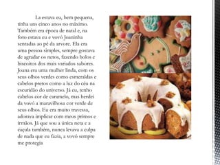 ‾            La estava eu, bem pequena,
    tinha uns cinco anos no máximo.
    Também era época de natal e, na
    foto estava eu e vovó Joaninha
    sentadas ao pé da arvore. Ela era
    uma pessoa simples, sempre gostava
    de agradar os netos, fazendo bolos e
    biscoitos dos mais variados sabores.
    Joana era uma mulher linda, com os
    seus olhos verdes como esmeraldas e
    cabelos pretos como a luz do céu na
    escuridão do universo. Já eu, tenho
    cabelos cor de caramelo, mas herdei
    da vovó a maravilhosa cor verde de
    seus olhos. Eu era muito travessa,
    adorava implicar com meus primos e
    irmãos. Já que sou a única neta e a
    caçula também, nunca levava a culpa
    de nada que eu fazia, a vovó sempre
    me protegia
 