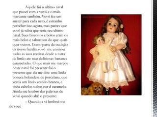 ‾          Aquele foi o ultimo natal
  que passei com a vovó e o mais
  marcante também. Vovó fez um
  suéter para cada neto, é estranho
  perceber isso agora, mas parece que
  vovó já sabia que seria seu ultimo
  natal. Sues biscoitos e bolos eram os
  mais belos e saborosos do que quais
  quer outros. Como parte da tradição
  da nossa família vovó me ensinou
  todas as suas receitas desde a torta
  de limão ate suas deliciosas bananas
  carameladas. O que mais me marcou
  neste natal foi presente foi o
  presente que ela me deu: uma linda
  boneca holandesa de porcelana, que
  vestia um lindo vestido branco, e
  tinha cabelos soltos cor d caramelo.
  Ainda me lembro das palavras de
  vovó quando abri o presente:
           – Quando a vi lembrei-me
de você
 