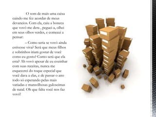 ‾           O som de mais uma caixa
  caindo me fez acordar de meus
  devaneios. Com ela, caiu a boneca
  que vovó me dera , peguei-a, olhei
  em seus olhos verdes, e comecei a
  pensar:
‾          – Como seria se vovó ainda
  estivesse viva? Será que meus filhos
  e sobrinhos iriam gostar de você
  como eu gosto? Como será que ela
  esta? Ah vovó apesar de eu cozinhar
  com suas receitas, nunca me
  esquecerei do toque especial que
  você dava a elas, e de passar o ano
  todo só esperando pelas mais
  variadas e maravilhosas guloseimas
  de natal. Oh que falta você nos faz
  vovó!
 