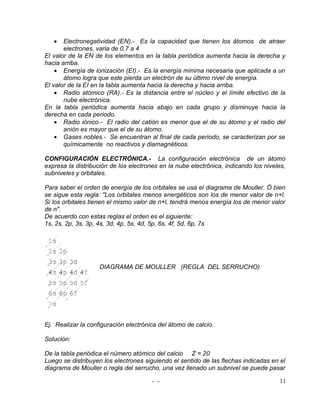 •   Electronegatividad (EN).- Es la capacidad que tienen los átomos de atraer
       electrones, varia de 0,7 a 4
El valor de la EN de los elementos en la tabla periódica aumenta hacia la derecha y
hacia arriba.
    • Energía de ionización (EI).- Es la energía mínima necesaria que aplicada a un
       átomo logra que este pierda un electrón de su último nivel de energía.
El valor de la EI en la tabla aumenta hacia la derecha y hacia arriba.
    • Radio atómico (RA).- Es la distancia entre el núcleo y el límite efectivo de la
       nube electrónica.
En la tabla periódica aumenta hacia abajo en cada grupo y disminuye hacia la
derecha en cada periodo.
    • Radio iónico.- El radio del catión es menor que el de su átomo y el radio del
       anión es mayor que el de su átomo.
    • Gases nobles.- Se encuentran al final de cada periodo, se caracterizan por se
       químicamente no reactivos y diamagnéticos.

CONFIGURACIÓN ELECTRÓNICA.- La configuración electrónica de un átomo
expresa la distribución de los electrones en la nube electrónica, indicando los niveles,
subniveles y orbitales.

Para saber el orden de energía de los orbitales se usa el diagrama de Mouller. Ó bien
se sigue esta regla: "Los orbitales menos energéticos son los de menor valor de n+l.
Si los orbitales tienen el mismo valor de n+l, tendrá menos energía los de menor valor
de n".
De acuerdo con estas reglas el orden es el siguiente:
1s, 2s, 2p, 3s, 3p, 4s, 3d, 4p, 5s, 4d, 5p, 6s, 4f, 5d, 6p, 7s




                    DIAGRAMA DE MOULLER (REGLA DEL SERRUCHO)




Ej. Realizar la configuración electrónica del átomo de calcio.

Solución:

De la tabla periódica el número atómico del calcio Z = 20
Luego se distribuyen los electrones siguiendo el sentido de las flechas indicadas en el
diagrama de Mouller o regla del serrucho, una vez llenado un subnivel se puede pasar

                                       - -                                           11
 