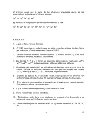 al próximo, hasta que la suma de los electrones empleados (suma de los
superíndices) coincida con el número atómico.

1s2 2s2 2p6 3s2 3p6 4s2

Ej. Realizar la configuración electrónica del elemento Z = 56

1s2 2s2 2p6 3s2 3p6 4s2 3d10 4p6 5s2 4d10 5p6 6s2




EJERCICIOS

1.- A qué se llama número de masa.

2.- El I-123 es un isótopo radiactivo que se utiliza como herramienta de diagnóstico
    por imágenes. ¿Cuántos neutrones hay en el I-123?

3.- Para el átomo de aluminio (número atómico 13; número másico 27). Cual es el
    número de protones, neutrones y electrones.

4.- Los átomos X, Y, Z y R tienen las siguientes composiciones nucleares:            186   X410;
         410
    183Y     ; 186Z412; 185R412; Indique cuales son isótopos, isóbaros e Isótonos.

5.- Un isótopo del cobalto (Co) es utilizado en radioterapia para algunos tipos de
    cáncer. Escriba los símbolos nucleares de tres tipos de isótopos del cobalto
    (Z=27) en los que hay 29, 31 y 33 neutrones, respectivamente.

6.- El átomo de potasio, K, se convierte en ión potasio perdiendo un electrón. Por
    tanto si el peso atómico del K es 39. Cual será el peso atómico del ión potasio.

7.- Si un elemento representativo se encuentra en el sexto grupo y cuarto periodo.
    Que podemos afirmar de este elemento.

8.- A que se llama electronegatividad y como varia en la tabla.

9.- Como varia el radio atómico en la tabla.

10.- Cierto átomo neutro tiene cinco electrones en su cuarto nivel de energía, si su
    número de masa es 75. Cuantos neutrones tiene.

11.- Realice la configuración electrónica de los siguientes elementos: K, Fe, Sr, Cd,
    Au


                                        - -                                                  12
 