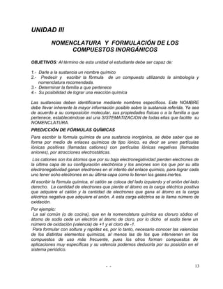 UNIDAD III
          NOMENCLATURA Y FORMULACIÓN DE LOS
               COMPUESTOS INORGÁNICOS

OBJETIVOS: Al término de esta unidad el estudiante debe ser capaz de:

1.- Darle a la sustancia un nombre químico
2.- Predecir y escribir la fórmula de un compuesto utilizando la simbología y
    nomenclatura recomendada.
3.- Determinar la familia a que pertenece
4.- Su posibilidad de lograr una reacción química

Las sustancias deben identificarse mediante nombres específicos. Este NOMBRE
debe llevar inherente la mayor información posible sobre la sustancia referida. Ya sea
de acuerdo a su composición molecular, sus propiedades físicas o a la familia a que
pertenece, estableciéndose así una SISTEMATIZACION de todas ellas que facilite su
NOMENCLATURA.
PREDICCIÓN DE FÓRMULAS QUÍMICAS
Para escribir la fórmula química de una sustancia inorgánica, se debe saber que se
forma por medio de enlaces químicos de tipo iónico, es decir se unen partículas
iónicas positivas (llamadas cationes) con partículas iónicas negativas (llamadas
aniones), por atracciones electrostáticas.
 Los cationes son los átomos que por su baja electronegatividad pierden electrones de
la última capa de su configuración electrónica y los aniones son los que por su alta
electronegatividad ganan electrones en el intento del enlace químico, para lograr cada
uno tener ocho electrones en su última capa como lo tienen los gases inertes.
Al escribir la fórmula química, el catión se coloca del lado izquierdo y el anión del lado
derecho. La cantidad de electrones que pierde el átomo es la carga eléctrica positiva
que adquiere el catión y la cantidad de electrones que gana el átomo es la carga
eléctrica negativa que adquiere el anión. A esta carga eléctrica se le llama número de
oxidación.
Por ejemplo:
 La sal común (o de cocina), que en la nomenclatura química es cloruro sódico el
átomo de sodio cede un electrón al átomo de cloro, por lo dicho el sodio tiene un
número de oxidación (valencia) de +1 y el cloro de -1.
 Para formular con soltura y rapidez es, por lo tanto, necesario conocer las valencias
de los distintos elementos químicos, al menos las de los que intervienen en los
compuestos de uso más frecuente, pues los otros forman compuestos de
aplicaciones muy específicas y su valencia podemos deducirla por su posición en el
sistema periódico.


                                        - -                                            13
 