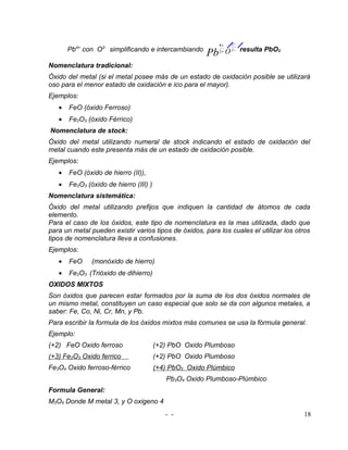 4+       2−
       Pb4+ con O2- simplificando e intercambiando                        resulta PbO2
                                                       Pb   2+   O   1−


Nomenclatura tradicional:
Óxido del metal (si el metal posee más de un estado de oxidación posible se utilizará
oso para el menor estado de oxidación e ico para el mayor).
Ejemplos:
   •   FeO (óxido Ferroso)
   •   Fe2O3 (óxido Férrico)
Nomenclatura de stock:
Óxido del metal utilizando numeral de stock indicando el estado de oxidación del
metal cuando este presenta más de un estado de oxidación posible.
Ejemplos:
   •   FeO (óxido de hierro (II)),
   •   Fe2O3 (óxido de hierro (III) )
Nomenclatura sistemática:
Óxido del metal utilizando prefijos que indiquen la cantidad de átomos de cada
elemento.
Para el caso de los óxidos, este tipo de nomenclatura es la mas utilizada, dado que
para un metal pueden existir varios tipos de óxidos, para los cuales el utilizar los otros
tipos de nomenclatura lleva a confusiones.
Ejemplos:
   •   FeO     (monóxido de hierro)
   •   Fe2O3 (Trióxido de dihierro)
OXIDOS MIXTOS
Son óxidos que parecen estar formados por la suma de los dos óxidos normales de
un mismo metal, constituyen un caso especial que solo se da con algunos metales, a
saber: Fe, Co, Ni, Cr, Mn, y Pb.
Para escribir la formula de los óxidos mixtos más comunes se usa la fórmula general.
Ejemplo:
(+2) FeO Oxido ferroso                  (+2) PbO Oxido Plumboso
(+3) Fe2O3 Oxido ferrico                (+2) PbO Oxido Plumboso
Fe3O4 Oxido ferroso-férrico             (+4) PbO2 Oxido Plúmbico
                                           Pb3O4 Oxido Plumboso-Plúmbico
Formula General:
M3O4 Donde M metal 3, y O oxigeno 4
                                           - -                                           18
 