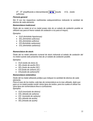 S4+ O2- simplificando e intercambiando S2+ O1- resulta        S O2 (óxido
    sulfuroso)
Fórmula general:
Nm O con los respectivos coeficientes estequiométricos indicando la cantidad de
átomos de cada elemento.
Nomenclatura tradicional:
Óxido del no metal (si el no metal posee más de un estado de oxidación posible se
utilizará oso para el menor estado de oxidación e ico para el mayor).
Ejemplos:
    •   Cl2O (Anhídrido hipocloroso)
    •   SO2 (Anhídrido sulfuroso)
    •   SO3 (Anhídrido sulfúrico)
    •   CO (Anhídrido carbonoso)
    •   CO2 (Anhídrido carbónico)


Nomenclatura de stock:
Óxido del no metal utilizando numeral de stock indicando el estado de oxidación del
no metal cuando este presenta más de un estado de oxidación posible.
Ejemplos:
   •    Cl2O (óxido de cloro) (I),
   •    SO2 (óxido de azufre (IV) )
   •    SO3 (óxido de azufre (VI) )
   •    CO (óxido de carbono (II) )
   •    CO2(óxido de carbono(IV)
Nomenclatura sistemática:
Óxido del no metal utilizando prefijos que indiquen la cantidad de átomos de cada
elemento.
Para el caso de los óxidos, este tipo de nomenclatura es la mas utilizada, dado que
para un no-metal pueden existir varios tipos de óxidos, para los cuales el utilizar los
otros tipos de nomenclatura lleva a confusiones.
Ejemplos:
   •    Cl2O (monóxido de dicloro)
   •    CO2 (dióxido de carbono)
   •    CO monóxido de carbono)
   •    SO2 (dióxido de azufre)
   •    SO3 (trióxido de azufre)




                                        - -                                               22
 