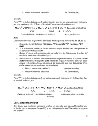 o mayor numero de oxidación                         ico (terminación)


Ejemplo:
Para “P5+” el fósforo trabaja con 5 su terminación será en ico se anotamos 4 hidrogeno
por que es el caso piro: 5*2+4=14 la mitad 7 es el subíndice del oxígeno.
 H4 P25 O (5*2+4=14)  H4 P2 O (14/2=7)  H4 P2 O7 acido pirofosfórico
                      P2O5           +      2 H2O            2 H4P2O7
           Oxido de fósforo V ó Anhídrido fosfórico             ácido pirofosfórico
orto:
Los cinco elementos responden a este caso de la siguiente manera: P, As, Sb, B, Si.
   •     Se escribe los símbolos de Hidrogeno “H”, no metal “X” y oxigeno “O”:
         HXO
   •     Si el numero de oxidación del no metal es impar, escribir tres hidrogeno H 3 si
         es par cuatro hidrógenos H4
   •     Sumar el número de oxidación del no metal con los hidrógenos; la mitad del
         resultado es el subíndice del oxígeno.
   •     Para nombrar la fórmula se escribe el nombre genérico ácido el nombre del no
         metal anteponiendo el prefijo orto ó también se puede nombrar como un acido
         simple y dependiendo con el número de oxidación que este trabajando el no
         metal usaremos las siguientes terminaciones:
            o Menor número de oxidación                         oso (terminación)
            o mayor número de oxidación                         ico (terminación)
Ejemplo:
Para “P5+” el fósforo trabaja con 5 por esto anotamos 3 hidrogeno: 5+3=8 la mitad 4 es
el subíndice del oxigeno.


        H3 P5 O (5+3=8)  H3 P O (8/2=4)  H3 P O4 acido ortofosfórico
                      P2O5            +         3 H2O         2H3PO4
       Oxido de fósforo V ó Anhídrido fosfórico             ácido ortofosfórico o ácido
                                         fosfórico


LOS ACIDOS HIDRACIDOS
Son ácidos que contienen hidrogeno unido a un no metal solo es posible realizar con
la familia de los halógenos (grupo VII), y los calcógenos (grupo VI) excepto el oxigeno
del grupo VI

                                          - -                                             25
 