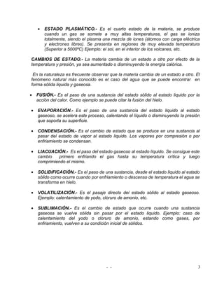 •   ESTADO PLASMÁTICO.- Es el cuarto estado de la materia, se produce
        cuando un gas se somete a muy altas temperaturas, el gas se ioniza
        totalmente, siendo el plasma una mezcla de iones (átomos con carga eléctrica
        y electrones libres). Se presenta en regiones de muy elevada temperatura
        (Superior a 5000ºC) Ejemplo: el sol, en el interior de los volcanes, etc.

CAMBIOS DE ESTADO.- La materia cambia de un estado a otro por efecto de la
temperatura y presión, ya sea aumentado o disminuyendo la energía calórica.

 En la naturaleza es frecuente observar que la materia cambia de un estado a otro. El
fenómeno natural más conocido es el caso del agua que se puede encontrar en
forma sólida liquida y gaseosa.

•   FUSIÓN.- Es el paso de una sustancia del estado sólido al estado liquido por la
    acción del calor. Como ejemplo se puede citar la fusión del hielo.

•   EVAPORACIÓN.- Es el paso de una sustancia del estado liquido al estado
    gaseoso, se acelera este proceso, calentando el líquido o disminuyendo la presión
    que soporta su superficie.

•   CONDENSACIÓN.- Es el cambio de estado que se produce en una sustancia al
    pasar del estado de vapor al estado liquido. Los vapores por compresión o por
    enfriamiento se condensan.

•   LIACUACIÓN.- Es el paso del estado gaseoso al estado líquido. Se consigue este
    cambio    primero enfriando el gas hasta su temperatura crítica y luego
    comprimiendo el mismo.

•   SOLIDIFICACIÓN.- Es el paso de una sustancia, desde el estado liquido al estado
    sólido como ocurre cuando por enfriamiento o descenso de temperatura el agua se
    transforma en hielo.

•   VOLATILIZACIÓN.- Es el pasaje directo del estado sólido al estado gaseoso.
    Ejemplo: calentamiento de yodo, cloruro de amonio, etc.

•   SUBLIMACIÓN.- Es el cambio de estado que ocurre cuando una sustancia
    gaseosa se vuelve sólida sin pasar por el estado liquido. Ejemplo: caso de
    calentamiento del yodo o cloruro de amonio, estando como gases, por
    enfriamiento, vuelven a su condición inicial de sólidos.




                                      - -                                           3
 