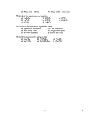 d) Ácido piro – bórico             h) Ácido meta – arsenioso

14. Nombrar los siguientes compuestos:
      a) H3AsO3                 d) H2SiO3            g) HPO3
      b) H4P2O5                 e) H3PO4             h) H3SbO5
      c) HSbO3                  f) H4AsO7

15. Escriba la formula de las siguientes sales:
       a) Hipoclorito estannoso          d) Cloruro ferroso
       b) Yoduro de sodio                e) peryodato cúprico
       c) Bromato cobáltico              f) Clorito de calcio

16. Nombre los siguientes compuestos:
      a) Na3PO4           b) Ni3(AsO4)2        c) Na3BO3
      d) NaHCO3           e) CaK(MnO4)3        f) ZnHPO4




                                   - -                               30
 
