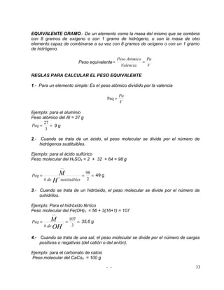 EQUIVALENTE GRAMO.- De un elemento como la masa del mismo que se combina
con 8 gramos de oxígeno o con 1 gramo de hidrógeno, o con la masa de otro
elemento capaz de combinarse a su vez con 8 gramos de oxígeno o con un 1 gramo
de hidrógeno.

                                                          Peso Atómico Pa
                                  Peso equivalente =                  =
                                                            Valencia    V

REGLAS PARA CALCULAR EL PESO EQUIVALENTE

1.- Para un elemento simple: Es el peso atómico dividido por la valencia

                                                            Pa
                                                    Peq =
                                                            V

Ejemplo: para el aluminio
Peso atómico del Al = 27 g
      27
Peq =    = 9g
       3

2.-    Cuando se trata de un ácido, el peso molecular se divide por el número de
      hidrógenos sustituibles.

Ejemplo: para el ácido sulfúrico
Peso molecular del H2SO4 = 2 + 32 + 64 = 98 g
                     −−

Peq =            M                  =
                                        98
                                           = 49 g
                 +
        # de H sustituibles              2

3.- Cuando se trata de un hidróxido, el peso molecular se divide por el número de
    oxhidrilos.

Ejemplo: Para el hidróxido férrico
Peso molecular del Fe(OH)3 = 56 + 3(16+1) = 107
            −−

Peq =       M             =
                              107
                                  = 35,6 g
                      −
        # de OH                3

4.- Cuando se trata de una sal, el peso molecular se divide por el número de cargas
    positivas o negativas (del catión o del anión).

Ejemplo: para el carbonato de calcio
Peso molecular del CaCo3 = 100 g

                                                    - -                          33
 