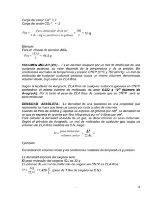 Carga del catión Ca2+ = 2
Carga del anión CO3 2- = -2

            Peso..molecular de la sal         100
Peq =                                       =     = 50 g
        # de c arg as positivas o negativas    2


Ejemplo:
Para el cloruro de aluminio AlCl3
       133,5
 Peq =       = 44,5 g
         3

VOLUMEN MOLAR (Vm).- Es el volumen ocupado por un mol de moléculas de una
sustancia gaseosa, su valor depende de la temperatura y de la presión. En
condiciones normales de temperatura y presión CNTP (0 ºC y 760 mmHg), un mol de
moléculas de cualquier sustancia gaseosa ocupa un mismo volumen, denominado
volumen molar, cuyo valor es 22,4 litros.

Según la hipótesis de Avogrado, 22,4 litros de cualquier sustancia gaseosa en CNTP
contendrán el mismo número de moléculas, es decir 6,022 x 1023 (Número de
Avogrado). Por lo tanto el peso de 22,4 litros de cualquier gas en CNTP será su
peso molecular.

DENSIDAD ABSOLUTA.- La densidad de una sustancia es una propiedad que
representa, la masa que tiene un cuerpo por cada unidad de volumen.
Cuando se trata de sólidos y líquidos se expresa en gramos por cm3. La densidad de
un gas se expresa en gramos por litro, kilogramos por m3 ó libras por pie3.
Para calcular la densidad absoluta de un gas, se debe conocer su peso molecular.
Según el principio de Avogrado, un mol de moléculas de cualquier gas ocupa un
volumen de 22,4 litros medidos en C.N. luego:
                                                    −−

                                             = M =
                             peso..molecular
                          D=
                             volumen..molar   22,4 L

Ejemplos:

Considerando volumen molar y en condiciones normales de temperatura y presión.

La densidad absoluta del oxigeno será:
El peso molecular del oxigeno (O2) es 32 g
El volumen de un mol de moléculas de oxigeno en CNTP es 22,4 litros
      32g          g
D=         = 1,429    (peso de 1 litro de oxigeno en C.N.)
     22,4L         L



                                          - -                                    34
 