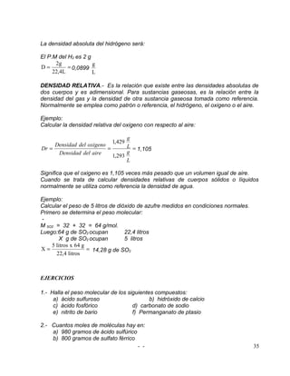 La densidad absoluta del hidrógeno será:

El P.M del H2 es 2 g
      2g             g
D=         = 0,0899
     22,4L           L

DENSIDAD RELATIVA.- Es la relación que existe entre las densidades absolutas de
dos cuerpos y es adimensional. Para sustancias gaseosas, es la relación entre la
densidad del gas y la densidad de otra sustancia gaseosa tomada como referencia.
Normalmente se emplea como patrón o referencia, el hidrógeno, el oxigeno o el aire.

Ejemplo:
Calcular la densidad relativa del oxigeno con respecto al aire:

                                  g
                             1,429
     Densidad del oxigeno         L = 1,105
Dr =                      =
      Densidad del aire           g
                            1,293
                                  L

Significa que el oxigeno es 1,105 veces más pesado que un volumen igual de aire.
Cuando se trata de calcular densidades relativas de cuerpos sólidos o líquidos
normalmente se utiliza como referencia la densidad de agua.

Ejemplo:
Calcular el peso de 5 litros de dióxido de azufre medidos en condiciones normales.
Primero se determina el peso molecular:
 -
M SO2 = 32 + 32 = 64 g/mol.
Luego:64 g de SO2 ocupan           22,4 litros
        X g de SO2 ocupan          5 litros
    5 litros x 64 g
X=                  = 14,28 g de SO2
      22,4 litros



EJERCICIOS

1.- Halla el peso molecular de los siguientes compuestos:
     a) ácido sulfuroso                     b) hidróxido de calcio
     c) ácido fosfórico              d) carbonato de sodio
     e) nitrito de bario             f) Permanganato de ptasio

2.- Cuantos moles de moléculas hay en:
    a) 980 gramos de ácido sulfúrico
    b) 800 gramos de sulfato férrico
                                     - -                                             35
 