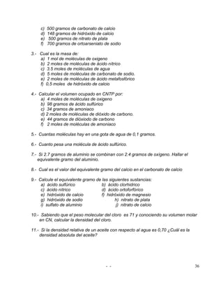 c)   500 gramos de carbonato de calcio
     d)   148 gramos de hidróxido de calcio
     e)    500 gramos de nitrato de plata
     f)   700 gramos de ortoarseniato de sodio

3.- Cual es la masa de:
    a) 1 mol de moléculas de oxigeno
    b) 2 moles de moléculas de ácido nítrico
    c) 3.5 moles de moléculas de agua
    d) 5 moles de moléculas de carbonato de sodio.
    e) 2 moles de moléculas de ácido metafosfórico
    f) 0,5 moles de hidróxido de calcio

4.- Calcular el volumen ocupado en CNTP por:
     a) 4 moles de moléculas de oxigeno
     b) 98 gramos de ácido sulfúrico
     c) 34 gramos de amoniaco
     d) 2 moles de moléculas de dióxido de carbono.
     e) 44 gramos de dióxiodo de carbono
     f) 2 moles de moléculas de amoniaco

5.- Cuantas moléculas hay en una gota de agua de 0,1 gramos.

6.- Cuanto pesa una molécula de ácido sulfúrico.

7.- Si 2.7 gramos de aluminio se combinan con 2.4 gramos de oxígeno. Hallar el
   equivalente gramo del aluminio.

8.- Cual es el valor del equivalente gramo del calcio en el carbonato de calcio

9.- Calcule el equivalente gramo de las siguientes sustancias:
     a) ácido sulfúrico             b) ácido clorhidrico
     c) ácido nítrico               d) ácido ortoforfórico
     e) hidróxido de calcio         f) hidróxido de magnesio
     g) hidróxido de sodio                 h) nitrato de plata
     i) sulfato de aluminio                 j) nitrato de calcio

10.- Sabiendo que el peso molecular del cloro es 71 y conociendo su volumen molar
    en CN, calcular la densidad del cloro.

11.- Si la densidad relativa de un aceite con respecto al agua es 0,70 ¿Cuál es la
    densidad absoluta del aceite?




                                       - -                                           36
 