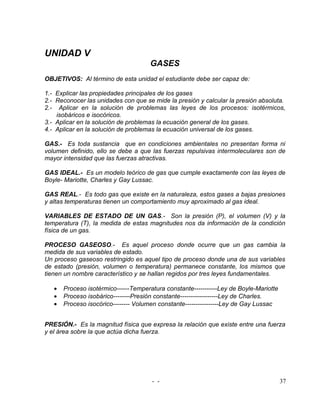 UNIDAD V
                                      GASES
OBJETIVOS: Al término de esta unidad el estudiante debe ser capaz de:

1.- Explicar las propiedades principales de los gases
2.- Reconocer las unidades con que se mide la presión y calcular la presión absoluta.
2.- Aplicar en la solución de problemas las leyes de los procesos: isotérmicos,
    isobáricos e isocóricos.
3.- Aplicar en la solución de problemas la ecuación general de los gases.
4.- Aplicar en la solución de problemas la ecuación universal de los gases.

GAS.- Es toda sustancia que en condiciones ambientales no presentan forma ni
volumen definido, ello se debe a que las fuerzas repulsivas intermoleculares son de
mayor intensidad que las fuerzas atractivas.

GAS IDEAL.- Es un modelo teórico de gas que cumple exactamente con las leyes de
Boyle- Mariotte, Charles y Gay Lussac.

GAS REAL.- Es todo gas que existe en la naturaleza, estos gases a bajas presiones
y altas temperaturas tienen un comportamiento muy aproximado al gas ideal.

VARIABLES DE ESTADO DE UN GAS.- Son la presión (P), el volumen (V) y la
temperatura (T), la medida de estas magnitudes nos da información de la condición
física de un gas.

PROCESO GASEOSO.- Es aquel proceso donde ocurre que un gas cambia la
medida de sus variables de estado.
Un proceso gaseoso restringido es aquel tipo de proceso donde una de sus variables
de estado (presión, volumen o temperatura) permanece constante, los mismos que
tienen un nombre característico y se hallan regidos por tres leyes fundamentales.

   •   Proceso isotérmico------Temperatura constante-----------Ley de Boyle-Mariotte
   •   Proceso isobárico--------Presión constante------------------Ley de Charles.
   •   Proceso isocórico-------- Volumen constante----------------Ley de Gay Lussac


PRESIÓN.- Es la magnitud física que expresa la relación que existe entre una fuerza
y el área sobre la que actúa dicha fuerza.




                                      - -                                              37
 