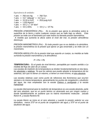 Equivalencia de unidades:
1 atm.   =   760 mm Hg        = 760 Torr.
1 atm.   =   14,7 lbf/pulg2 = 14,7 p.s.i
1 atm.   =   10,33 m H2O      = 29,9 pulg H2O
1 atm.   =   1,033 Kg/cm2
1 atm.   =   101,3 x 103 N/m2
1 atm.   =   101,3 KPa        = 101,3 x 103 Pa

PRESIÓN ATMOSFÉRICA (Pb).- Es la presión que ejerce la atmósfera sobre la
superficie de la tierra y sobre cualquier cuerpo que se halle bajo su efecto. Esta
presión se mide con el barómetro por este motivo es llamada presión barométrica.
 A medida que aumenta la altura sobre el nivel del mar, la presión atmosférica
disminuye.

PRESIÓN MANOMETRICA (Pm).- Es toda presión que no es debida a la atmósfera,
la presión manométrica es la presión que ejerce un gas encerrado y se mide con un
manómetro.

PRESIÓN ABSOLUTA.-Es la presión total que soporta un cuerpo, su medida se halla
sumando la presión manométrica y la atmosférica.

                         P = Pm + Pb

TEMPERATURA.- Es el grado de nivel térmico perceptible por nuestro sentido o La
medida del flujo de calor de un cuerpo.
Las escalas de medición de la temperatura se dividen fundamentalmente en dos tipos,
las absolutas y relativas. Ya que los valores que puede adoptar la temperatura de los
sistemas, aún que no tienen un máximo, sí tienen un nivel mínimo, el cero absoluto.

Las escalas relativas usan como punto de referencia dos fenómenos que ocurren
siempre a la misma temperatura, generalmente los puntos de congelación y ebullición
del agua, las mas empleadas son la escala Celsius o centígrada y la escala
Fahrenheit

La escala internacional para la medición de temperatura es una escala absoluta, parte
del cero absoluto, que es un punto teórico no alcanzado aun por ningún cuerpo y
donde hipotéticamente se sostiene que no habría movimiento molecular. (escala
Kelvin K, y escala Rankine R)

La escala Kelvin se inicia en el cero absoluto y cuando la presión exterior es una
atmósfera, marca 273º en el punto de congelación del agua y 373º en el punto de
ebullición del agua.




                                       - -                                         38
 