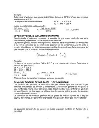 Ejemplo:
Determinar el volumen que ocuparán 260 litros de helio a 35º C si el gas a un principio
se encuentra a 12ºC.
La temperatura debe convertirse:               35 + 273 = 308 K
                                                12 + 273 = 285 K
Luego reemplazando en la ecuación:
260 litros    V2               260 litros x 308 K
           =             V2 =                              V 2 = 28,09 litros
  285 K      308 K                   285 K

LEY DE GAY LUSSAC (VOLUMEN CONSTANTE)
“Manteniendo el volumen constante, la presión de una masa dada de gas varía
directamente proporcional con la temperatura absoluta”
La presión ejercida por una masa gaseosa, depende de la velocidad de las moléculas,
a su vez la velocidad de las moléculas depende de la temperatura, por lo tanto la
presión ejercida por un sistema gaseoso cambia de acuerdo con la temperatura del
gas siempre que el volumen se mantenga constante.

                          P             P            P1 P 2
                            ( Inicial) = (Final) ī     =
                          T             T            T1 T 2

Ejemplo :
Un tanque de acero contiene SO2 a 25º C y una presión de 10 atm. Determine la
presión del gas a 95º C.
25 + 273 = 298 K
95 + 273 = 368 K
10 atm     P2                 10 atm x 368 K
       =                 P2 =                           P 2 = 12,34 atm
 298 K 368 K                       298 K
El aumento de temperatura ocasiona, aumento de presión.

ECUACIÓN GENERAL DE LOS GASES (LEY COMBINADA)
Los cambios de volumen de una masa de gas, tienen lugar con frecuencia por
cambios simultáneos de presión y temperatura. La ecuación general de los gases o
Ley combinada, reúne en un solo enunciado dos de las tres leyes anteriores. Es decir,
por combinación de dos leyes, se obtiene una ley que se aplica a todas las posibles
combinaciones de cambios.
La obtención de la ecuación general de los gases se realiza a partir de la Ley de
Boyle y de Charles. Se considera el proceso de expansión de un gas en dos etapas:




La ecuación general de los gases se puede expresar también en función de la
densidad.


                                      - -                                            40
 