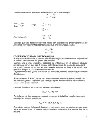 Multiplicando ambos miembros de la ecuación por la masa del gas
                                    P1     P2
                                        =
                                   T1V 2 T 2 V1


mP1    mP2                       m
     =              Luego           = d2 ;
T1V 2 T 2 V1                     V2
                                 m
                                    = d1
                                 V1

                                 d 2 P1 d1P 2
Reemplazando:                          =
                                  T1     T2

Significa que: las densidades de los gases, son directamente proporcionales a sus
presiones e inversamente proporcionales a sus temperaturas absolutas.

                                     d1 P1T 2
                                        =
                                     d 2 P 2T1

PRESIONES PARCIALES (LEY DE DALTON)
A temperatura constante, la presión ejercida por un gas, es directamente proporcional
al número de moléculas del gas en ese volumen.
Cuando una o más muestras gaseosas se introducen en el espacio ocupado
previamente por un solo gas, la presión sobre las paredes del recipiente aumentará.
La presión parcial de un gas en una mezcla gaseosa es igual a la presión que
ejercería ese gas si ocupara el volumen el solo.
La presión total será igual a la suma de las presiones parciales ejercidas por cada uno
de los gases.

Si varios gases, A, B y C, se colocan en un mismo recipiente, acaban formando una
mezcla homogénea. La presión que cada gas ejerce individualmente en una mezcla
se denomina presión parcial.

La ley de Dalton de las presiones parciales se expresa:

                                 Ptotal = PA + PB + PC

Tanto la mezcla de los gases como cada componente individual cumplen la ecuación
de los gases ideales o perfectos:

                             Ptotal × V = (nA + nB + nC) RT

Cuando se realizan trabajos de laboratorio con gases, estos se pueden recoger sobre
agua, en estos casos, la presión del gas húmedo contribuye a la presión total de la
mezcla.

                                      - -                                            41
 