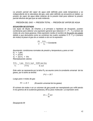 La presión parcial del vapor de agua está definida para cada temperatura y es
independiente de la naturaleza del gas, este valor definido se encuentra en tablas. La
presión de vapor de agua debe restarse de la presión total para obtener la presión
parcial efectiva del gas que se está midiendo.

   PRESIÓN DEL GAS = PRESIÓN TOTAL - PRESIÓN DE VAPOR DE AGUA

ECUACIÓN DE ESTADO
Las leyes de Boyle, de Charles y el principio o hipótesis de Avogrado, pueden
combinarse para obtener una expresión general que relacione V – P – T y número de
moles de una masa gaseosa. Esta expresión recibe el nombre de Ecuación de estado
debido a que demuestra como se combinan las cuatro variables V, P, T y n (número
de moles) al pasar el gas de un estado a otro en la expresión:

                              PV P 0 V 0
                                 =       = Constante
                               T   T0


Asumiendo: condiciones normales de presión y temperatura y para un mol
P0 = 1 atm.
T0 = 273 K.
V0 = 22,4 L = Vm.
Reemplazando valores

P 0 Vm 1 atm 22,4 L / mol 0,082 atm litro
      =                  =
 T0          273 K            K mol

Este valor se representa por la letra R y se asume como la constante universal de los
gases, por lo tanto se tendrá:
                                       PV = RT

Luego para n moles de gas

        PV = n R T        (Ecuación universal de los gases)

El número de moles n en un volumen de gas puede ser reemplazado por m/M siendo
m los gramos de la sustancia gaseosa y M su peso molecular. La expresión será:

                                            m
                                     PV =     RT
                                            M


Despejando M:



                                      - -                                          42
 