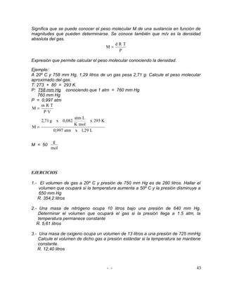 Significa que se puede conocer el peso molecular M de una sustancia en función de
magnitudes que pueden determinarse. Se conoce también que m/v es la densidad
absoluta del gas.
                                        dRT
                                    M=
                                          P

Expresión que permite calcular el peso molecular conociendo la densidad.

Ejemplo:
A 20º C y 758 mm Hg, 1,29 litros de un gas pesa 2,71 g. Calcule el peso molecular
aproximado del gas.
T: 273 + 80 = 293 K.
P: 758 mm Hg conociendo que 1 atm = 760 mm Hg
   760 mm Hg
P = 0,997 atm
     mRT
M=
      PV
                     atm L
     2,71 g x 0,082         x 293 K
                     K mol
M=
           0,997 atm x 1,29 L

          g
M = 50
         mol




EJERCICIOS

1.- El volumen de gas a 20º C y presión de 750 mm Hg es de 280 litros. Hallar el
    volumen que ocupará si la temperatura aumenta a 50º C y la presión disminuye a
    650 mm Hg
   R. 354,2 litros

2.- Una masa de nitrógeno ocupa 10 litros bajo una presión de 640 mm Hg.
    Determinar el volumen que ocupará el gas si la presión llega a 1.5 atm, la
    temperatura permanece constante
   R. 5,61 litros

3.- Una masa de oxigeno ocupa un volumen de 13 litros a una presión de 725 mmHg
    Calcule el volumen de dicho gas a presión estándar si la temperatura se mantiene
    constante.
   R. 12,40 litros



                                     - -                                          43
 