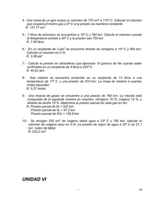 4.- Una masa de un gas ocupa un volumen de 170 cm3 a 110º C. Calcular el volumen
    que ocupará el mismo gas a 0º C si la presión se mantiene constante
   R. 121,17 cm3

5.- 7 litros de amoniaco se encuentran a 15º C y 760 torr. Calcule el volumen cuando
    la temperatura cambie a 30º C y la presión sea 750 torr
   R. 7,46 litros

6.- En un recipiente de 3 pie3 se encuentra dióxido de nitrógeno a 15º C y 900 torr.
   Calcular el volumen en C.N.
   R. 3,36 pie3

7.- Calcule la presión en atmósferas que ejercerán 16 gramos de He cuando estén
   confinados en un recipiente de 4 litros a 220º C
   R. 40,42 atm

8.-     Gas metano se encuentra contenido en un recipiente de 13 litros a una
      temperatura de 17º C. y una presión de 510 torr. La masa de metano a cuantos
      moles equivalen
      R. 0,37 moles

9.- Una mezcla de gases se encuentra a una presión de 760 torr. La mezcla está
    compuesta de la siguiente manera en volumen: nitrógeno 70 %; oxigeno 12 %; y
    dióxido de azufre 18 %. Determine la presión parcial de cada gas en torr
   R. Presión parcial de N2 = 532 torr
       Presión parcial de O2 = 91,2 torr
       Presión parcial de SO2 = 136,8 torr

10.- Se recogen 250 cm3 de oxigeno sobre agua a 23º C y 790 torr; calcular el
    volumen de oxigeno seco en C.N. La presión de vapor de agua a 23º C es 21,1
    torr. (valor de tabla)
    R. 233,2 cm3




UNIDAD VI

                                      - -                                         44
 