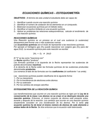 ECUACIONES QUÍMICAS – ESTEQUIOMETRÍA
OBJETIVOS: Al término de esta unidad el estudiante debe ser capaz de:

1.-   Identificar cuando ocurre una reacción química
2.-   Identificar el número de oxidación de los elementos en un compuesto.
3.-   Balancear ecuaciones químicas por el método redox.
4.-   Identificar al reactivo limitante en una ecuación química.
5.-   Aplicar en problemas las relaciones estequiométricas, calcular el rendimiento de
      una reacción química.

REACCIONES QUÍMICAS
Una Reacción química es un proceso en el cual una sustancia (o sustancias)
desaparece para formar una o más sustancias nuevas.
Las ecuaciones químicas son el modo de representar a las reacciones químicas.
Por ejemplo el hidrógeno gas (H2) puede reaccionar con oxígeno gas (O2) para dar
agua (H20). La ecuación química para esta reacción se escribe:

                        2H2 + O2  2H2O

El "+" se lee como "reacciona con"
La flecha significa "produce".
Las fórmulas químicas a la izquierda de la flecha representan las sustancias de
partida denominadas reactivos.
A la derecha de la flecha están las formulas químicas de las sustancias producidas
denominadas productos.
Los números al lado de las formulas son los coeficientes (el coeficiente 1 se omite).

Las reacciones químicas pueden clasificarse de la siguiente forma:
1.- Por su mecanismo
2.- Por la transferencia de electrones entre átomos
3.- Por su extensión
4.- Por los cambios de energía calorífica

ESTEQUIOMETRÍA DE LA REACCIÓN QUÍMICA

Las transformaciones que ocurren en una reacción química se rigen por la Ley de la
conservación de la masa: Los átomos no se crean ni se destruyen durante una
reacción química. Entonces, el mismo conjunto de átomos está presente antes,
durante y después de la reacción. Los cambios que ocurren en una reacción química
simplemente consisten en una reordenación de los átomos. Por lo tanto una
ecuación química ha de tener el mismo número de átomos de cada elemento a
ambos lados de la flecha. Se dice entonces que la ecuación está balanceada.




                                       - -                                          45
 