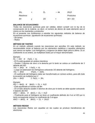 2H2            +             O2                           2H2O
      Reactivos                                                 Productos
      4H             y             2O            =              4H + 2O


BALANCE DE ECUACIONES
Todas las reacciones químicas para ser válidas, deben cumplir con la ley de la
conservación de la materia, es decir, el número de átomo de cada elemento sea el
mismo en los reactantes y productos.
En el presente nos limitaremos a estudiar los siguientes métodos de balance de
ecuaciones químicas (igualación de ecuaciones químicas):
- De tanteo
- Redox

MÉTODO DE TANTEO
Es un método utilizado cuando las reacciones son sencillas. En este método, es
recomendable iniciar el balance por los elementos metálicos o aquellos elementos
que menos se repiten. Los hidrógenos y oxígenos se deben dejar para lo último. Si un
coeficiente no es entero, se multiplican todos por el mayor denominador.

Ejemplo:
Fe + HCl  FeCl3 + H2
- El Fe está igualado en ambos miembros
- Existen 3 átomos de cloro a la derecha por lo tanto se coloca un coeficiente de 3
delante del HCl
1Fe + 3HCl  1 FeCl3 + H2
- Luego se balancean los hidrógenos colocando 3/2 delante del hidrógeno.
1Fe + 3HCl             1FeCl3 + 3/2H2
- El coeficiente del hidrógeno debe ser transformado en número entero, para ello toda
la ecuación se multiplica por 2
2Fe + 6HCl             2 FeCl3 + 3H2

Ejemplo:
HCl + MnO2  MnCl2 + Cl2 + H2O
- Está equilibrado el número de Mn
- En el lado derecho existen 4 átomos de cloro por lo tanto se debe ajustar colocando
4 delante del HCl.
4HCl + MnO2  MnCl2 + Cl2 + H2O
- Finalmente para el hidrógeno se tiene un coeficiente definido de 4 en el HCl por lo
tanto corresponde colocar un coeficiente de 2 al agua
4HCl + MnO2  MnCl2 + Cl2 + 2H2O


MÉTODO REDOX
Las reacciones Redox son aquellas en las cuales se produce transferencia de
electrones.
                                     - -                                           46
 