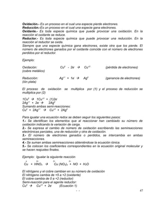 Oxidación.- Es un proceso en el cual una especie pierde electrones.
Reducción.-Es un proceso en el cual una especie gana electrones.
Oxidante.- Es toda especie química que puede provocar una oxidación. En la
reacción el oxidante se reduce.
Reductor.- Es toda especie química que puede provocar una reducción. En la
reacción el reductor se oxida.
Siempre que una especie química gana electrones, existe otra que los pierde. El
número de electrones ganados por el oxidante coincide con el número de electrones
perdidos por el reductor.

Ejemplo:

Oxidación:                 Cu0 - 2e-                Cu+2         (pérdida de electrones)
(cobre metálico)

Reducción:                 Ag+1 + 1e-           Ag0              (ganancia de electrones)
(ión plata)

El proceso de oxidación       se        multiplica     por (1) y el proceso de reducción se
multiplica por (2)

1Cu0  1Cu+2 + (1)2e-
2Ag+1 + 2e-   2Ag0
Sumando ambas semi-reacciones:
Cu0 + 2Ag+1  Cu+2 + 2Ag0

Para igualar una ecuación redox se deben seguir los siguientes pasos:
1.- Se identifican los elementos que al reaccionar han cambiado su número de
oxidación indicando la variación de carga.
2.- Se expresa el cambio de número de oxidación escribiendo las semireacciones
electrónicas parciales, una de reducción y otra de oxidación.
3.- El número de electrones ganados o perdidos, se intercambia en ambas
semireacciones.
4.- Se suman ambas semireacciones obteniéndose la ecuación iónica.
5.- Se colocan los coeficientes correspondientes en la ecuación original molecular y
se hacen reajustes finales.

Ejemplo: Igualar la siguiente reacción
  o        5+         2+           2+
 Cu + HNO3           Cu (NO3)2 + NO + H2O

El nitrógeno y el cobre cambian en su número de oxidación
El nitrógeno cambia de +5 a +2 (oxidante)
El cobre cambia de 0 a +2 (reductor)
Semi-reacción para el agente reductor:
Cu0  Cu+2 + 2e-           (Ecuación 1)
                                      - -                                                   47
 