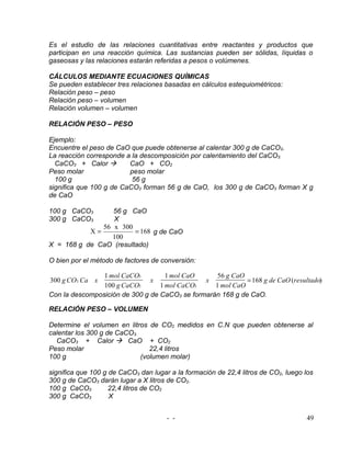 Es el estudio de las relaciones cuantitativas entre reactantes y productos que
participan en una reacción química. Las sustancias pueden ser sólidas, líquidas o
gaseosas y las relaciones estarán referidas a pesos o volúmenes.

CÁLCULOS MEDIANTE ECUACIONES QUÍMICAS
Se pueden establecer tres relaciones basadas en cálculos estequiométricos:
Relación peso – peso
Relación peso – volumen
Relación volumen – volumen

RELACIÓN PESO – PESO

Ejemplo:
Encuentre el peso de CaO que puede obtenerse al calentar 300 g de CaCO3.
La reacción corresponde a la descomposición por calentamiento del CaCO3.
  CaCO3 + Calor         CaO + CO2
Peso molar               peso molar
  100 g                   56 g
significa que 100 g de CaCO3 forman 56 g de CaO, los 300 g de CaCO3 forman X g
de CaO

100 g CaCO3      56 g CaO
300 g CaCO3      X
              56 x 300
           X=           = 168 g de CaO
                 100
X = 168 g de CaO (resultado)

O bien por el método de factores de conversión:

                1 mol CaCO3         1 mol CaO     56 g CaO
300 g CO3 Ca x                 x               x            = 168 g de CaO (resultado)
                100 g CaCO3       1 mol CaCO3     1 mol CaO
Con la descomposición de 300 g de CaCO3 se formarán 168 g de CaO.

RELACIÓN PESO – VOLUMEN

Determine el volumen en litros de CO2 medidos en C.N que pueden obtenerse al
calentar los 300 g de CaCO3.
  CaCO3 + Calor  CaO + CO2
Peso molar                      22,4 litros
100 g                        (volumen molar)

significa que 100 g de CaCO3 dan lugar a la formación de 22,4 litros de CO2, luego los
300 g de CaCO3 darán lugar a X litros de CO2.
100 g CaCO3         22,4 litros de CO2
300 g CaCO3         X


                                      - -                                          49
 