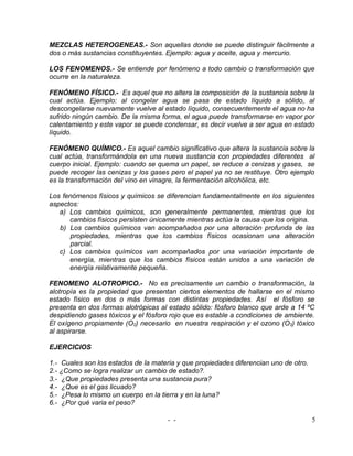 MEZCLAS HETEROGENEAS.- Son aquellas donde se puede distinguir fácilmente a
dos o más sustancias constituyentes. Ejemplo: agua y aceite, agua y mercurio.

LOS FENOMENOS.- Se entiende por fenómeno a todo cambio o transformación que
ocurre en la naturaleza.

FENÓMENO FÍSICO.- Es aquel que no altera la composición de la sustancia sobre la
cual actúa. Ejemplo: al congelar agua se pasa de estado líquido a sólido, al
descongelarse nuevamente vuelve al estado líquido, consecuentemente el agua no ha
sufrido ningún cambio. De la misma forma, el agua puede transformarse en vapor por
calentamiento y este vapor se puede condensar, es decir vuelve a ser agua en estado
líquido.

FENÓMENO QUÍMICO.- Es aquel cambio significativo que altera la sustancia sobre la
cual actúa, transformándola en una nueva sustancia con propiedades diferentes al
cuerpo inicial. Ejemplo: cuando se quema un papel, se reduce a cenizas y gases, se
puede recoger las cenizas y los gases pero el papel ya no se restituye. Otro ejemplo
es la transformación del vino en vinagre, la fermentación alcohólica, etc.

Los fenómenos físicos y químicos se diferencian fundamentalmente en los siguientes
aspectos:
   a) Los cambios químicos, son generalmente permanentes, mientras que los
      cambios físicos persisten únicamente mientras actúa la causa que los origina.
   b) Los cambios químicos van acompañados por una alteración profunda de las
      propiedades, mientras que los cambios físicos ocasionan una alteración
      parcial.
   c) Los cambios químicos van acompañados por una variación importante de
      energía, mientras que los cambios físicos están unidos a una variación de
      energía relativamente pequeña.

FENOMENO ALOTROPICO.- No es precisamente un cambio o transformación, la
alotropía es la propiedad que presentan ciertos elementos de hallarse en el mismo
estado físico en dos o más formas con distintas propiedades. Así el fósforo se
presenta en dos formas alotrópicas al estado sólido: fósforo blanco que arde a 14 ºC
despidiendo gases tóxicos y el fósforo rojo que es estable a condiciones de ambiente.
El oxígeno propiamente (O2) necesario en nuestra respiración y el ozono (O3) tóxico
al aspirarse.

EJERCICIOS

1.- Cuales son los estados de la materia y que propiedades diferencian uno de otro.
2.- ¿Como se logra realizar un cambio de estado?.
3.- ¿Que propiedades presenta una sustancia pura?
4.- ¿Que es el gas licuado?
5.- ¿Pesa lo mismo un cuerpo en la tierra y en la luna?
6.- ¿Por qué varia el peso?

                                      - -                                             5
 