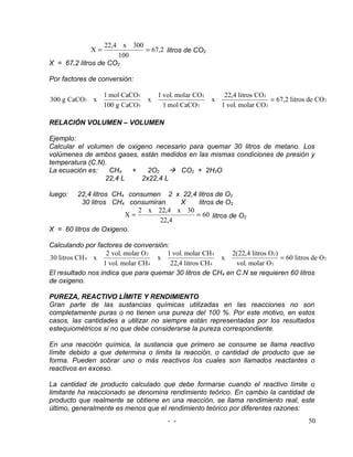 22,4 x 300
              X=             = 67,2 litros de CO2
                      100
X = 67,2 litros de CO2

Por factores de conversión:

                   1 mol CaCO3        1 vol. molar CO2        22,4 litros CO 2
300 g CaCO3 x                     x                      x                     = 67,2 litros de CO 2
                   100 g CaCO3          1 mol CaCO3          1 vol. molar CO 2

RELACIÓN VOLUMEN – VOLUMEN

Ejemplo:
Calcular el volumen de oxigeno necesario para quemar 30 litros de metano. Los
volúmenes de ambos gases, están medidos en las mismas condiciones de presión y
temperatura (C.N).
La ecuación es:    CH4  +    2O2  CO2 + 2H2O
                 22,4 L    2x22,4 L

luego:   22,4 litros CH4 consumen 2 x 22,4 litros de O2
           30 litros CH4 consumiran    X   litros de O2
                            2 x 22,4 x 30
                        X=                = 60 litros de O2
                                  22,4
X = 60 litros de Oxigeno.

Calculando por factores de conversión:
                   2 vol. molar O 2   1 vol. molar CH 4    2(22,4 litros O 2)
30 litros CH 4 x                    x                   x                     = 60 litros de O 2
                  1 vol. molar CH 4    22,4 litros CH 4     vol. molar O 2
El resultado nos indica que para quemar 30 litros de CH4 en C.N se requieren 60 litros
de oxigeno.

PUREZA, REACTIVO LÍMITE Y RENDIMIENTO
Gran parte de las sustancias químicas utilizadas en las reacciones no son
completamente puras o no tienen una pureza del 100 %. Por este motivo, en estos
casos, las cantidades a utilizar no siempre están representadas por los resultados
estequiométricos si no que debe considerarse la pureza correspondiente.

En una reacción química, la sustancia que primero se consume se llama reactivo
límite debido a que determina o limita la reacción, o cantidad de producto que se
forma. Pueden sobrar uno o más reactivos los cuales son llamados reactantes o
reactivos en exceso.

La cantidad de producto calculado que debe formarse cuando el reactivo límite o
limitante ha reaccionado se denomina rendimiento teórico. En cambio la cantidad de
producto que realmente se obtiene en una reacción, se llama rendimiento real, este
último, generalmente es menos que el rendimiento teórico por diferentes razones:
                                         - -                                                 50
 