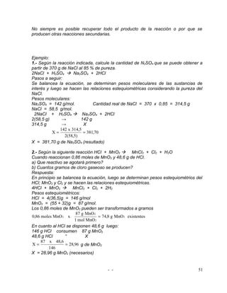 No siempre es posible recuperar todo el producto de la reacción o por que se
producen otras reacciones secundarias.




Ejemplo:
1.- Según la reacción indicada, calcule la cantidad de N2SO4 que se puede obtener a
partir de 370 g de NaCl al 85 % de pureza.
2NaCl + H2SO4  Na2SO4 + 2HCl
Pasos a seguir:
Se balancea la ecuación, se determinan pesos moleculares de las sustancias de
interés y luego se hacen las relaciones estequiométricas considerando la pureza del
NaCl.
Pesos moleculares:
Na2SO4 = 142 g/mol.             Cantidad real de NaCl = 370 x 0,85 = 314,5 g
NaCl = 58,5 g/mol.
  2NaCl + H2SO4  Na2SO4 + 2HCl
2(58,5 g)       →         142 g
314,5 g         →          X
               142 x 314,5
           X=              = 381,70
                 2(58,5)
X = 381,70 g de Na2SO4 (resultado)

2.- Según la siguiente reacción HCl + MnO2  MnCl2 + Cl2 + H2O
Cuando reaccionan 0,86 moles de MnO2 y 48,6 g de HCl.
a) Que reactivo se agotará primero?
b) Cuantos gramos de cloro gaseoso se producen?
Respuesta:
En principio se balancea la ecuación, luego se determinan pesos estequiométrios del
HCl; MnO2 y Cl2 y se hacen las relaciones estequiométricas.
4HCl + MnO2  MnCl2 + Cl2 + 2H2
Pesos estequiométricos:
HCl = 4(36,5)g = 146 g/mol
MnO2 = (55 + 32)g = 87 g/mol.
Los 0,86 moles de MnO2 pueden ser transformados a gramos
                       87 g MnO 2
0,86 moles MnO 2 x                = 74,8 g MnO 2 existentes
                      1 mol MnO 2
En cuanto al HCl se disponen 48,6 g luego:
146 g HCl consumen 87 g MnO2
48,6 g HCl       “          X
     87 x 48,6
X=               = 28,96 g de MnO2
         146
X = 28,96 g MnO2 (necesarios)


                                     - -                                         51
 