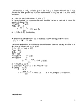 Considerando el MnO2 existente que es de 74.8 g, el reactivo limitante es el HCl,
puesto que 48.6 gramos de HCl solo consumirán 28.96 g de los 74.8 g de MnO 2
existentes.

a) El reactivo que primero se agota es el HCl
b) La cantidad de cloro gaseoso formado se debe calcular a partir de la masa del
reactivo limitante (HCl)
146 g HCl       71 g Cl2
48,6 g HCl      X
             71 x 48,6
        X=               = 23,6 g de Cl2
                 146
X = 23,6 g de Cl2 (producidos)



3.- El cromo puede obtenerse de su óxido de acuerdo a la siguiente reacción:
Cr2O3 + C  Cr + CO

¿ Cuantos kilogramos de cromo pueden obtenerse a partir de 400 Kg de Cr2O3 si el
rendimiento del proceso es del 86%?
Cr2O3 + 3C  2Cr + 3CO
Pesos (kg):
Cr2O3 = 152
2Cr = 104
152 kg Cr2O3       104 kg Cr
400 kg Cr2O3        X
                  104 x 400
             X=               = 273,68 kg de Cr
                      152
X = 273,68 kg de Cr
El rendimiento del proceso es del 86% entonces:
273,68 kg     100 %
        X     86 %
             273,68 x 86
         X=                = 235,36 Kg       X = 235,36 kg de Cr se obtienen
                  100




EJERCICIOS


                                     - -                                       52
 