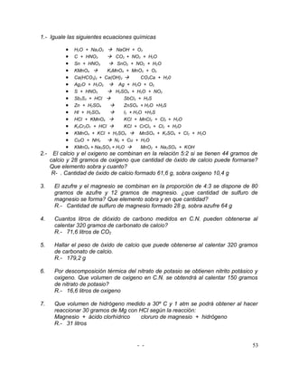 1.- Iguale las siguientes ecuaciones químicas

          • H2O + Na2O2  NaOH + O2
          • C + HNO3       CO2 + NO2 + H2O
          • Sn + HNO3  SnO2 + NO2 + H2O
          • KMnO4        K2MnO4 + MnO2 + O2
          • Ca(HCO3)2 + Ca(OH)2        CO3Ca + H20
          • Ag2O + H2O2  Ag + H2O + O2
          • S + HNO3       H2SO4 + H2O + NO2
          • Sb2S3 + HCl        SbCl3 + H2S
          • Zn + H2SO4         ZnSO4 + H2O +H2S
          • Hl + H2SO4         l2 + H2O +H2S
          • HCl + KMnO4        KCl + MnCl2 + Cl2 + H2O
          • K2Cr2O7 + HCl      KCl + CrCl3 + Cl2 + H2O
          • KMnO4 + KCl + H2SO4  MnSO4 + K2SO4 + Cl2 + H2O
          • CuO + NH3  N2 + Cu + H2O
          • KMnO4 + Na2SO3 + H2O       MnO2 + Na2SO4 + KOH
2.- El calcio y el oxigeno se combinan en la relación 5:2 si se tienen 44 gramos de
   calcio y 28 gramos de oxigeno que cantidad de óxido de calcio puede formarse?
   Que elemento sobra y cuanto?
    R- . Cantidad de óxido de calcio formado 61,6 g, sobra oxigeno 10,4 g

3.   El azufre y el magnesio se combinan en la proporción de 4:3 se dispone de 80
     gramos de azufre y 12 gramos de magnesio. ¿que cantidad de sulfuro de
     magnesio se forma? Que elemento sobra y en que cantidad?
     R.- Cantidad de sulfuro de magnesio formado 28 g, sobra azufre 64 g

4.   Cuantos litros de dióxido de carbono medidos en C.N. pueden obtenerse al
     calentar 320 gramos de carbonato de calcio?
     R.- 71,6 litros de CO2

5.   Hallar el peso de óxido de calcio que puede obtenerse al calentar 320 gramos
     de carbonato de calcio.
     R.- 179,2 g

6.   Por descomposición térmica del nitrato de potasio se obtienen nitrito potásico y
     oxigeno. Que volumen de oxigeno en C.N. se obtendrá al calentar 150 gramos
     de nitrato de potasio?
     R.- 16,6 litros de oxigeno

7.   Que volumen de hidrógeno medido a 30º C y 1 atm se podrá obtener al hacer
     reaccionar 30 gramos de Mg con HCl según la reacción:
     Magnesio + ácido clorhídrico    cloruro de magnesio + hidrógeno
     R.- 31 litros


                                     - -                                           53
 