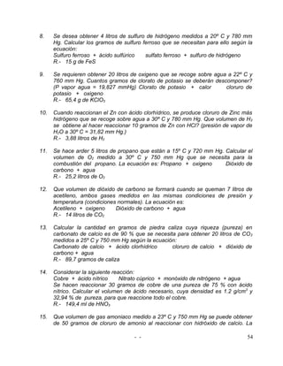 8.    Se desea obtener 4 litros de sulfuro de hidrógeno medidos a 20º C y 780 mm
      Hg. Calcular los gramos de sulfuro ferroso que se necesitan para ello según la
      ecuación:
      Sulfuro ferroso + ácido sulfúrico   sulfato ferroso + sulfuro de hidrógeno
      R.- 15 g de FeS

9.    Se requieren obtener 20 litros de oxigeno que se recoge sobre agua a 22º C y
      760 mm Hg. Cuantos gramos de clorato de potasio se deberán descomponer?
      (P vapor agua = 19,827 mmHg) Clorato de potasio + calor           cloruro de
      potasio + oxigeno
      R.- 65,4 g de KClO3

10.   Cuando reaccionan el Zn con ácido clorhídrico, se produce cloruro de Zinc más
      hidrógeno que se recoge sobre agua a 30º C y 780 mm Hg. Que volumen de H 2
      se obtiene al hacer reaccionar 10 gramos de Zn con HCl? (presión de vapor de
      H2O a 30º C = 31,82 mm Hg.)
      R.- 3,88 litros de H2

11.   Se hace arder 5 litros de propano que están a 15º C y 720 mm Hg. Calcular el
      volumen de O2 medido a 30º C y 750 mm Hg que se necesita para la
      combustión del propano. La ecuación es: Propano + oxigeno        Dióxido de
      carbono + agua
      R.- 25,2 litros de O2

12.   Que volumen de dióxido de carbono se formará cuando se queman 7 litros de
      acetileno, ambos gases medidos en las mismas condiciones de presión y
      temperatura (condiciones normales). La ecuación es:
      Acetileno + oxigeno     Dióxido de carbono + agua
      R.- 14 litros de CO2

13.   Calcular la cantidad en gramos de piedra caliza cuya riqueza (pureza) en
      carbonato de calcio es de 90 % que se necesita para obtener 20 litros de CO 2
      medidos a 25º C y 750 mm Hg según la ecuación:
      Carbonato de calcio + ácido clorhídrico      cloruro de calcio + dióxido de
      carbono + agua
      R.- 89,7 gramos de caliza

14.   Considerar la siguiente reacción:
      Cobre + ácido nítrico      Nitrato cúprico + monóxido de nitrógeno + agua
      Se hacen reaccionar 30 gramos de cobre de una pureza de 75 % con ácido
      nítrico. Calcular el volumen de ácido necesario, cuya densidad es 1.2 g/cm3 y
      32,94 % de pureza, para que reaccione todo el cobre.
      R.- 149,4 ml de HNO3

15.   Que volumen de gas amoniaco medido a 23º C y 750 mm Hg se puede obtener
      de 50 gramos de cloruro de amonio al reaccionar con hidróxido de calcio. La

                                     - -                                          54
 