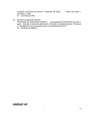 ecuación es:Cloruro de amonio + hidróxido de calcio       cloruro de calcio +
      amoniaco + agua
      R.- 22,9 litros de NH3

16.   Se tiene la siguiente reacción:
      Perbromato de sodio+ácido yodídrico       yodo gaseoso+hipodromito de sodio +
      agua. Calcular la masa de perbromato de sodio si se desea obtener 120 kg de
      I2 considerando que la reacción tiene un rendimiento del 75 %
      R.- 35,06 kg de NaBrO4




UNIDAD VII
                                     - -                                         55
 