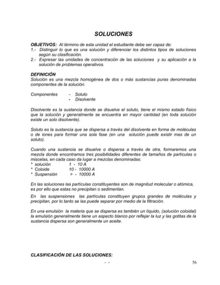 SOLUCIONES
OBJETIVOS: Al término de esta unidad el estudiante debe ser capaz de:
1.- Distinguir lo que es una solución y diferenciar los distintos tipos de soluciones
    según su clasificación.
2.- Expresar las unidades de concentración de las soluciones y su aplicación a la
    solución de problemas operativos.

DEFINICIÓN
Solución es una mezcla homogénea de dos o más sustancias puras denominadas
componentes de la solución.

Componentes         -   Soluto
                    -   Disolvente

Disolvente es la sustancia donde se disuelve el soluto, tiene el mismo estado físico
que la solución y generalmente se encuentra en mayor cantidad (en toda solución
existe un solo disolvente).

Soluto es la sustancia que se dispersa a través del disolvente en forma de moléculas
o de iones para formar una sola fase (en una solución puede existir mas de un
soluto).

Cuando una sustancia se disuelve o dispersa a través de otra, formaremos una
mezcla donde encontramos tres posibilidades diferentes de tamaños de partículas o
miscelas, en cada caso da lugar a mezclas denominadas:
* solución         1 - 10 A
* Coloide          10 - 10000 A
* Suspensión        > - 10000 A

En las soluciones las partículas constituyentes son de magnitud molecular o atómica,
es por ello que estas no precipitan o sedimentan.
En las suspensiones las partículas constituyen grupos grandes de moléculas y
precipitan, por lo tanto se las puede separar por medio de la filtración.

En una emulsión la materia que se dispersa es también un líquido, (solución coloidal)
la emulsión generalmente tiene un aspecto blanco por reflejar la luz y las gotitas de la
sustancia dispersa son generalmente un aceite.




CLASIFICACIÓN DE LAS SOLUCIONES:
                                       - -                                           56
 