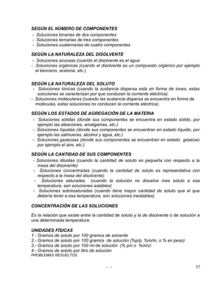 SEGÚN EL NÚMERO DE COMPONENTES
- Soluciones binarias de dos componentes
- Soluciones ternarias de tres componentes
- Soluciones cuaternarias de cuatro componentes

SEGÚN LA NATURALEZA DEL DISOLVENTE
 - Soluciones acuosas (cuando el disolvente es el agua
- Soluciones orgánicas (cuando el disolvente es un compuesto orgánico por ejemplo
   el benceno, acetona, etc.)

SEGÚN LA NATURALEZA DEL SOLUTO
 - Soluciones iónicas (cuando la sustancia dispersa esta en forma de iones, estas
   soluciones se caracterizan por que conducen la corriente eléctrica).
- Soluciones moleculares (cuando las sustancia dispersa se encuentra en forma de
  moléculas, estas soluciones no conducen la corriente eléctrica).

SEGÚN LOS ESTADOS DE AGREGACIÓN DE LA MATERIA
 - Soluciones sólidas (donde sus componentes se encuentra en estado sólido, por
   ejemplo las aleaciones, amalgamas, etc.)
- Soluciones líquidas (donde sus componentes se encuentran en estado líquido, por
   ejemplo las salmueras, alcohol y agua, etc.)
- Soluciones gaseosas (donde sus componentes se encuentran en estado gaseoso
   por ejemplo el aire, etc.)

SEGÚN LA CANTIDAD DE SUS COMPONENTES
 - Soluciones diluidas (cuando la cantidad de soluto es pequeña con respecto       a la
   masa del disolvente)
 - Soluciones concentradas (cuando la cantidad de soluto es representativa          con
   respecto a la masa del disolvente).
  - Soluciones saturadas (cuando la solución no disuelve mas soluto a               esa
   temperatura, son soluciones estables)
 - Soluciones sobresaturadas (cuando tiene mayor cantidad de soluto que el          que
   debería tener a esa temperatura, son soluciones inestables)

CONCENTRACIÓN DE LAS SOLUCIONES

Es la relación que existe entre la cantidad de soluto y la de disolvente o de solución a
una determinada temperatura.

UNIDADES FÍSICAS
1.- Gramos de soluto por 100 gramos de solvente
2.- Gramos de soluto por 100 gramos de solución (%p/p, %m/m, o % en peso)
3.- Gramos de soluto por 100 ml de solución (% p/v o %m/v)
4.- Gramos de soluto por litro de solución
PROBLEMAS RESUELTOS


                                       - -                                           57
 