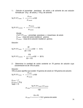 1.-    Calcular el porcentaje peso/peso de soluto y de solvente de una solución
      formada por 30 g de soluto y 170 g de solvente.

                       m soluto
%( P / P ) soluto   = —————x100
                       m solución


                        m solvente
%( P / P ) solvente = ——————x 100
                       m solución

        Donde:
        ( % P / P ) soluto : porcentaje peso/peso o masa/masa de soluto
        m soluto : masa del soluto medida en gramos.
        m solución : masa de la solución medida en gramos.

Solución:

                       30
%( P / P ) soluto = ————x100 = 15 %
                   30 + 170

                        170
%( P / P ) solvente = ————x100 = 85 %
                      30 + 170


2.-    Determinar la cantidad de soluto existente en 70 gramos de solución cuya
      concentración es de 15% en peso.

Solución:
15% en peso significa que existen 15 gramos de soluto en 100 gramos de solución.
                     m soluto
%( P / P ) soluto = —————x100
                     m solución

m soluto = ?
m solución = 70 g
%p/p = 15
                                %( P / P ) soluto x m solución
                      m soluto = ——————————
                                         100


                                  15 x 70
                      m soluto = ———— = 10,5 gramos de soluto
                                          - -                                      58
 