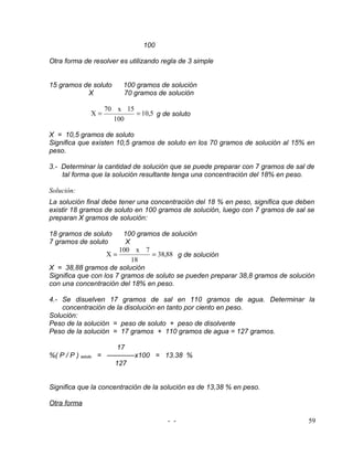 100

Otra forma de resolver es utilizando regla de 3 simple


15 gramos de soluto     100 gramos de solución
           X            70 gramos de solución

                  70 x 15
             X=           = 10,5 g de soluto
                    100

X = 10,5 gramos de soluto
Significa que existen 10,5 gramos de soluto en los 70 gramos de solución al 15% en
peso.

3.- Determinar la cantidad de solución que se puede preparar con 7 gramos de sal de
    tal forma que la solución resultante tenga una concentración del 18% en peso.

Solución:
La solución final debe tener una concentración del 18 % en peso, significa que deben
existir 18 gramos de soluto en 100 gramos de solución, luego con 7 gramos de sal se
preparan X gramos de solución:

18 gramos de soluto      100 gramos de solución
7 gramos de soluto        X
                       100 x 7
                   X=            = 38,88 g de solución
                            18
X = 38,88 gramos de solución
Significa que con los 7 gramos de soluto se pueden preparar 38,8 gramos de solución
con una concentración del 18% en peso.

4.- Se disuelven 17 gramos de sal en 110 gramos de agua. Determinar la
    concentración de la disolución en tanto por ciento en peso.
Solución:
Peso de la solución = peso de soluto + peso de disolvente
Peso de la solución = 17 gramos + 110 gramos de agua = 127 gramos.

                     17
%( P / P ) soluto = ————x100 = 13.38 %
                     127


Significa que la concentración de la solución es de 13,38 % en peso.

Otra forma

                                       - -                                        59
 