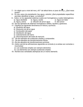 7.- Un objeto que a nivel del mar y 45 º de latitud tiene un peso de 50 g ¿Qué masa
     posee?
8.- En dos vasos de precipitación hay agua y alcohol ¿Qué propiedades específicas
     permiten identificar el agua y el alcohol?
9.- Indica en los siguientes sistemas cuales son homogéneos y cuales heterogéneos.
   a) Agua destilada         b) Agua y aceite                c) Agua con hielo
   d) Agua y arena           e) Dilución de sal en agua      f) Sal común
10.- Da dos ejemplos de sistemas homogéneos sólidos, líquidos y gaseosos.
11.- Clasifica los siguientes fenómenos en físicos y químicos.
   a) Ebullición del agua
   b) Disolución de sal en agua
   c) Combustión del papel
   d) Destilación del agua
   e) Calentamiento del hierro
   g) Descomposición del óxido de mercurio.
12.- Da dos ejemplos de sustancias simples y compuestas.
13.- Da dos ejemplos de transformaciones físicas.
14.- Da dos ejemplos de transformaciones químicas.
15.- Indica cual de las afirmaciones siguientes es correcta (o si ambas son correctas o
     incorrectas)
    a) Las sustancias simples son siempre elementos.
    b) Los elementos son siempre sustancias simples.
16.- Nombra dos variedades alotrópicas de un mismo elemento.




                                      - -                                             6
 