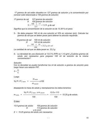 17 gramos de sal están disueltos en 127 gramos de solución y la concentración por
conocer está relacionada a 100 gramos de solución:

17 gramos de sal      127 gramos de solución
              X       100 gramos de solución
                     100 x 17
                 X=             = 13,38 g de sal
                        127
Significa que la concentración de la solución es de 13,38 % en peso.

5.- Se debe preparar 145 ml de una solución al 16% en volumen (p/v). Calcular los
    gramos de sal que se deben pesar para obtener la solución requerida.

   16 gramos de sal 100 ml de solución
              X        145 ml de solución
                    145 x 16
               X =            = 23,2 g de sal
                       100
La cantidad de sal que se debe pesar es 23,2 g

6.- La densidad de una disolución al 13,5 % (P/P) es 1,13 g/ml ¿Cuántos gramos de
    soluto son necesarios para preparar 100 ml de solución de la misma
    concentración?

Solución:
Con la densidad se puede transformar los ml de solución a gramos de solución para
luego hacer una relación P/P.
    m
 δ=
    V

Luego
                     m soluto
%( P / P ) soluto = —————x100
                     m solución

despejando la masa de soluto y reemplazamos los datos tenemos:

             %( P / P ) soluto x m solución 13.5 x 113
m soluto   = ———————————— = ————— = 15.25 g de soluto.
                       100                       100

O bien:

13.5 gramos de soluto       100 gramos de solución
             X              113 gramos de solución
                        g de soluto
X = 15.25 gramos de soluto son necesarios

                                      - -                                       60
 