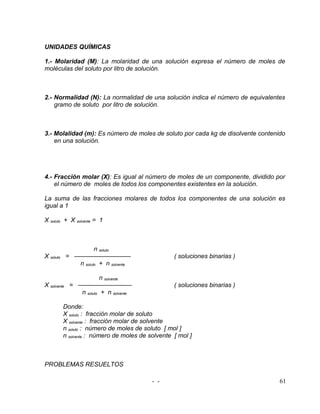 UNIDADES QUÍMICAS

1.- Molaridad (M): La molaridad de una solución expresa el número de moles de
moléculas del soluto por litro de solución.



2.- Normalidad (N): La normalidad de una solución indica el número de equivalentes
    gramo de soluto por litro de solución.



3.- Molalidad (m): Es número de moles de soluto por cada kg de disolvente contenido
    en una solución.




4.- Fracción molar (X): Es igual al número de moles de un componente, dividido por
    el número de moles de todos los componentes existentes en la solución.

La suma de las fracciones molares de todos los componentes de una solución es
igual a 1

X soluto + X solvente = 1



                   n soluto
X soluto = —————————                              ( soluciones binarias )
            n soluto + n solvente

                         n solvente
X solvente   = —————–———                          ( soluciones binarias )
                n soluto + n solvente

         Donde:
         X soluto : fracción molar de soluto
         X solvente : fracción molar de solvente
         n soluto : número de moles de soluto [ mol ]
         n solvente : número de moles de solvente [ mol ]



PROBLEMAS RESUELTOS

                                          - -                                    61
 