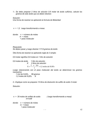 1.- Se debe preparar 2 litros de solución 0,6 molar de ácido sulfúrico, calcule los
    gramos de este ácido que se deben disolver.

Solución:
Una forma de resolver es aplicando la formula de Molaridad



n = 1,2 luego transformando a masa:


donde:   n = número de moles
         m = masa
         = peso molecular



Respuesta:
Se deben pesar y luego disolver 117,6 gramos de ácido

Otra forma de resolver es aplicando regla de 3 simple:

0,6 molar significa 0,6 moles en 1 litro de solución

0,6 moles de ácido  1 litro de solución
                 X  2 litros de solución
                    2 x 0,6
                X=              = 1,2 moles de H 2SO 4
                         1
Luego relacionando con el peso molecular del ácido se determinan los gramos
necesarios:
   1 mol de H2SO4    98 gramos
   1,2 moles de H2SO4     X


2.- Explique como se preparan 10 litros de disolución de sulfito de sodio 3 molar

Solución:




n = 30 moles de sulfato de sodio              ( luego transformando a masa)
              m=nxM

donde:   n = número de moles
         m = masa
          = peso molecular
                                        - -                                         62
 