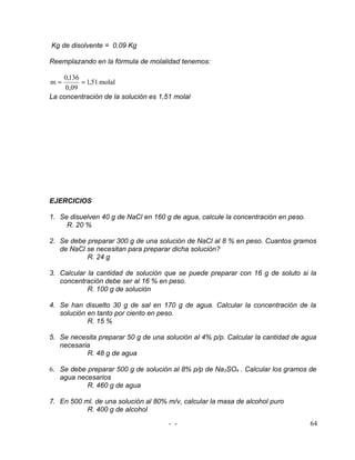 Kg de disolvente = 0.09 Kg

Reemplazando en la fórmula de molalidad tenemos:

    0,136
m=        = 1,51 molal
     0,09
La concentración de la solución es 1,51 molal




EJERCICIOS

1. Se disuelven 40 g de NaCl en 160 g de agua, calcule la concentración en peso.
     R. 20 %

2. Se debe preparar 300 g de una solución de NaCl al 8 % en peso. Cuantos gramos
   de NaCl se necesitan para preparar dicha solución?
           R. 24 g

3. Calcular la cantidad de solución que se puede preparar con 16 g de soluto si la
   concentración debe ser al 16 % en peso.
            R. 100 g de solución

4. Se han disuelto 30 g de sal en 170 g de agua. Calcular la concentración de la
   solución en tanto por ciento en peso.
            R. 15 %

5. Se necesita preparar 50 g de una solución al 4% p/p. Calcular la cantidad de agua
   necesaria
           R. 48 g de agua

6. Se debe preparar 500 g de solución al 8% p/p de Na2SO4 . Calcular los gramos de
   agua necesarios
           R. 460 g de agua

7. En 500 ml. de una solución al 80% m/v, calcular la masa de alcohol puro
           R. 400 g de alcohol

                                      - -                                          64
 