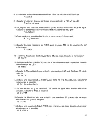 8. La masa de soluto que está contenida en 15 ml de solución al 15% m/v es
          R. 2,25 g

9. Calcular el volumen de agua contenida en una solución al 15% v/v de HCl
            R. 85 ml. de agua

10. Se prepara una solución mezclando 4 g de alcohol etílico con 80 g de agua.
    Calcular la concentración v/v si la densidad del alcohol es 0,82 g/ml
             R. 5,79% v/v

11. En 40 ml de una solución al 60% m/v, la masa de alcohol puro será:
            R. 24 g de alcohol


12. Calcular la masa necesaria de H2SO4 para preparar 150 ml de solución 2M del
    mismo ácido
             R. 29,4 g


13.   1000 ml de solución de H2SO4 contiene 64 g de ácido. Calcular la Normalidad
      R. 1,30 N

14. Se dispone de 240 g de NaOH, calcular el volumen que puede prepararse con una
    concentración de 1,5 M.
      R. 4 litros

15. Calcular la Normalidad de una solución que contiene 5,45 g de FeCl 3 en 60 ml de
    solución
      R. 1,67 N

16. Se tiene una solución 0,6 N de H2SO4 que tiene 12,49 g de ácido puro. Calcular el
    volumen de la solución.
     R. 0,41 litros de solución

17. Se han disuelto 15 g de carbonato de calcio en agua hasta formar 800 ml de
    solución. Calcular la M de la solución
     R. 0,187 M

18. Calcular la Molalidad de una solución que contiene 30 gramos de sacarosa
    disuelta en 200 gramos de agua
     R. 0,43 m

19. Se tiene una solución 0,1 N de H2SO4 con 45 gramos de ácido disuelto, determinar
    el volumen de la solución
     R. 9,18 litros

                                      - -                                           65
 