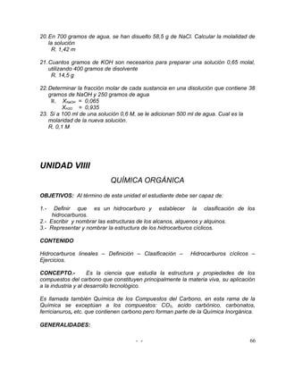20. En 700 gramos de agua, se han disuelto 58,5 g de NaCl. Calcular la molalidad de
    la solución
      R. 1,42 m

21. Cuantos gramos de KOH son necesarios para preparar una solución 0,65 molal,
    utilizando 400 gramos de disolvente
     R. 14,5 g

22. Determinar la fracción molar de cada sustancia en una disolución que contiene 38
    gramos de NaOH y 250 gramos de agua
     R. XNaOH = 0,065
          XH2O = 0,935
23. Si a 100 ml de una solución 0,6 M, se le adicionan 500 ml de agua. Cual es la
    molaridad de la nueva solución.
    R. 0,1 M




UNIDAD VIIII
                           QUÍMICA ORGÁNICA
OBJETIVOS: Al término de esta unidad el estudiante debe ser capaz de:

1.-   Definir que es un hidrocarburo y establecer la clasificación de los
     hidrocarburos.
2.- Escribir y nombrar las estructuras de los alcanos, alquenos y alquinos.
3.- Representar y nombrar la estructura de los hidrocarburos cíclicos.

CONTENIDO

Hidrocarburos lineales – Definición – Clasificación –      Hidrocarburos cíclicos –
Ejercicios.

CONCEPTO.-           Es la ciencia que estudia la estructura y propiedades de los
compuestos del carbono que constituyen principalmente la materia viva, su aplicación
a la industria y al desarrollo tecnológico.

Es llamada también Química de los Compuestos del Carbono, en esta rama de la
Química se exceptúan a los compuestos: CO2, acido carbónico, carbonatos,
ferricianuros, etc. que contienen carbono pero forman parte de la Química Inorgánica.

GENERALIDADES:

                                     - -                                          66
 
