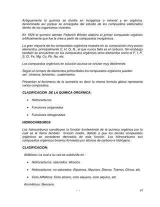 Antiguamente la química se dividía en inorgánica o mineral y en orgánica,
denominada así porque se encargaba del estudio de los compuestos elaborados
dentro de los organismos vivientes.

En 1826 el químico alemán Federich Wholer elaboro el primer compuesto orgánico
artificialmente que fue la úrea a partir de compuestos inorgánicos.

La gran mayoría de los compuestos orgánicos muestra en su composición muy pocos
elementos, principalmente C, H, O, N., el que nunca falta es el carbono. Sin embargo
también se encuentran en los compuestos orgánicos otros elementos como el F, I, P,
S, Cl, Fe, Mg, Co, Pb, Na, etc.

Los compuestos orgánicos en solución acuosa se ionizan muy débilmente.

Según el número de elementos primordiales los compuestos orgánicos pueden
ser : binarios, terciarios , cuaternarios.

Presentan el fenómeno de la isometría es decir la misma formula global representa
varios compuestos.

CLASIFICACION DE LA QUIMICA ORGÁNICA:

   •   Hidrocarburos

   •   Funciones oxigenadas

   •   Funciones nitrogenadas

HIDROCARBUROS

Los hidrocarburos constituyen la función fundamental de la química orgánica por la
cual se le llama también función madre, debido a que los demás compuestos
orgánicos se consideran derivados de esta función. Los hidrocarburos son
compuestos orgánicos binarios formados por átomos de carbono e hidrógeno.

CLASIFICACION:

 Alifáticos: La cual a su vez se subdivide en :

   •   Hidrocarburos. saturados: Alcanos.

   •   Hidrocarburos no saturados: Alquenos, Alquinos, Dienos, Trienos, Diinos, etc.

   •   Ciclo Alifáticos: Ciclo alcano, ciclo alqueno, ciclo alquino, etc.

 Aromáticos: Benceno
                                         - -                                       67
 